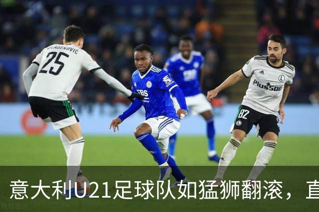 意大利U21足球队如猛狮翻滚，直奔欧洲杯正赛！